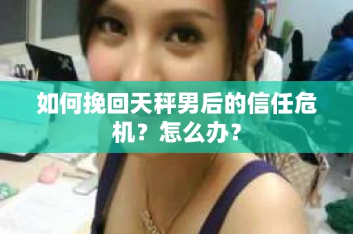 如何挽回天秤男后的信任危机？怎么办？