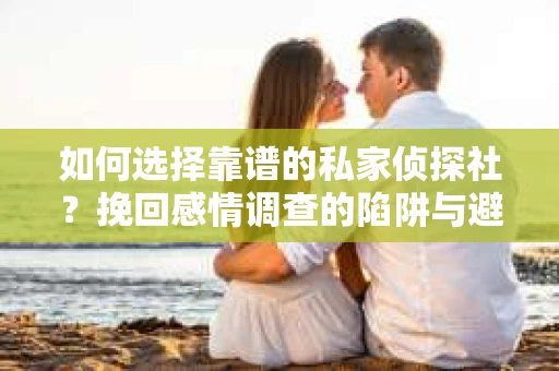 如何选择靠谱的私家侦探社？挽回感情调查的陷阱与避坑指南
