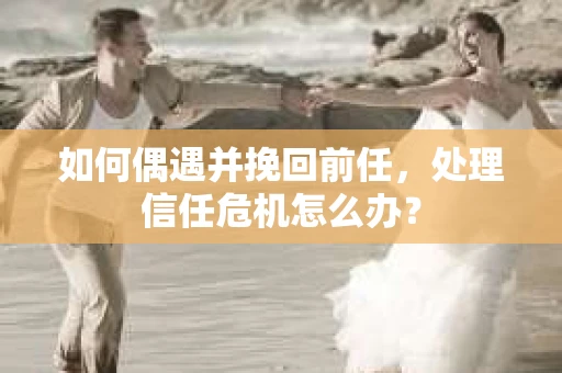 如何偶遇并挽回前任，处理信任危机怎么办？