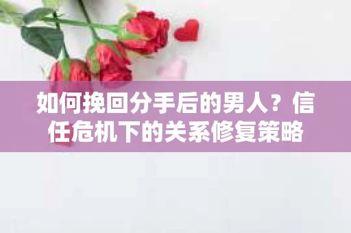 如何挽回分手后的男人？信任危机下的关系修复策略