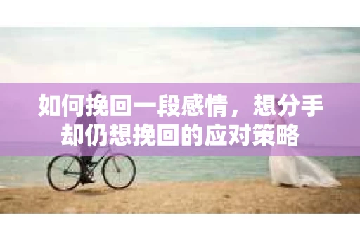 如何挽回一段感情，想分手却仍想挽回的应对策略