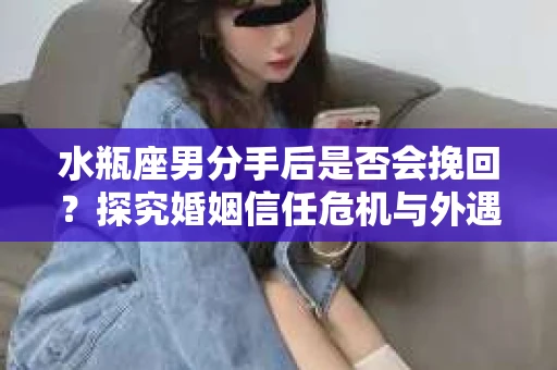 水瓶座男分手后是否会挽回？探究婚姻信任危机与外遇嫌疑的应对策略