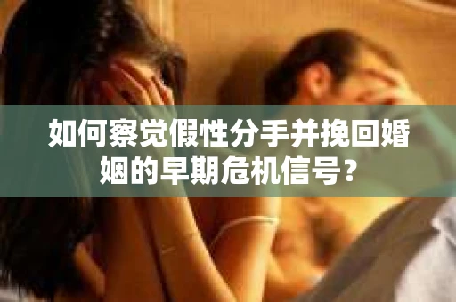 如何察觉假性分手并挽回婚姻的早期危机信号？