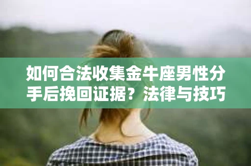 如何合法收集金牛座男性分手后挽回证据？法律与技巧的双重指导
