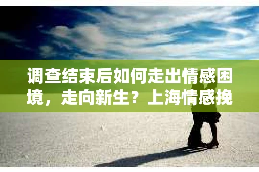 调查结束后如何走出情感困境,走向新生?上海情感挽回婚姻公司给出的专业建议 调查结束后如何走出情感困境,走向新生?上海情感挽回婚姻公司给出的专业建议