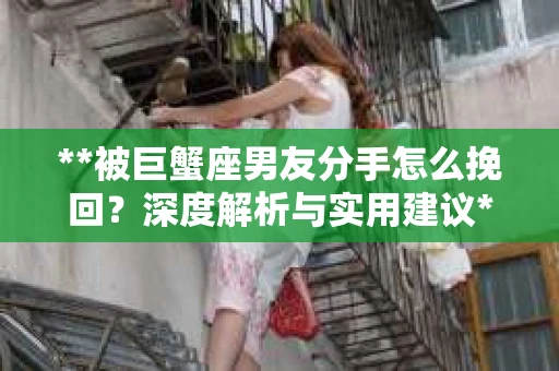 **被巨蟹座男友分手怎么挽回？深度解析与实用建议**