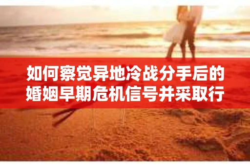 如何察觉异地冷战分手后的婚姻早期危机信号并采取行动？