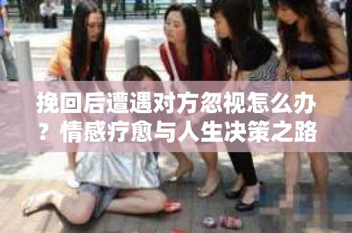 挽回后遭遇对方忽视怎么办？情感疗愈与人生决策之路