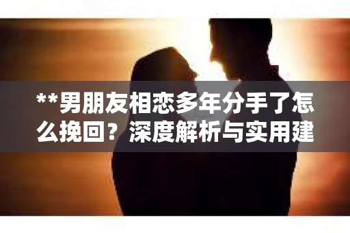 **男朋友相恋多年分手了怎么挽回？深度解析与实用建议**
