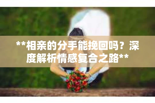 **相亲的分手能挽回吗？深度解析情感复合之路**