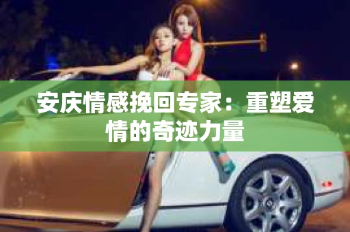 安庆情感挽回专家：重塑爱情的奇迹力量
