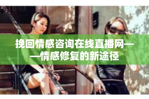 挽回情感咨询在线直播网——情感修复的新途径