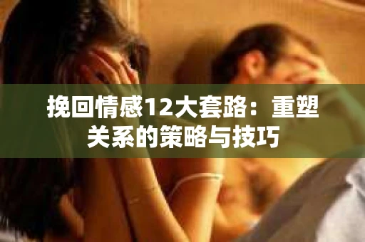 挽回情感12大套路：重塑关系的策略与技巧