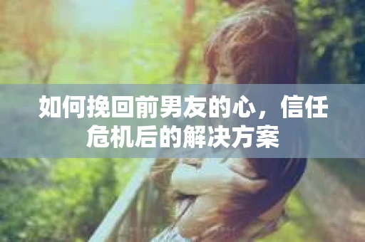 如何挽回前男友的心，信任危机后的解决方案
