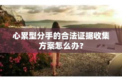 心累型分手的合法证据收集方案怎么办? 心累型分手的合法证据收集方案怎么办?