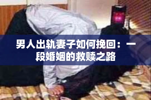 男人出轨妻子如何挽回：一段婚姻的救赎之路