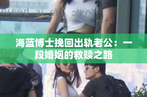 海蓝博士挽回出轨老公：一段婚姻的救赎之路