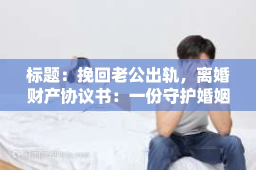 标题：挽回老公出轨，离婚财产协议书：一份守护婚姻与财产的明智选择