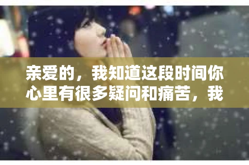 亲爱的，我知道这段时间你心里有很多疑问和痛苦，我也一样。我们在一起的时光，有欢笑也有泪水，那些美好的回忆，我永远都不会忘记。今天，我想通过这条短信，向你表达我的一些想法。