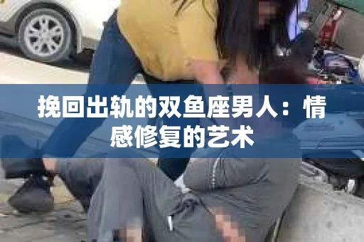 挽回出轨的双鱼座男人：情感修复的艺术