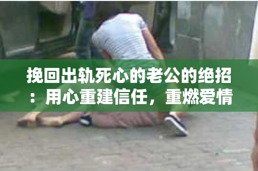 挽回出轨死心的老公的绝招：用心重建信任，重燃爱情火花