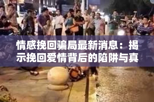 情感挽回骗局最新消息：揭示挽回爱情背后的陷阱与真相