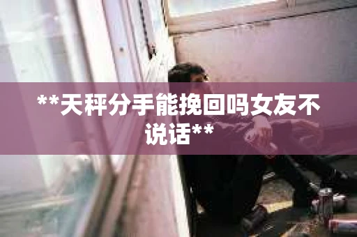 **天秤分手能挽回吗女友不说话**
