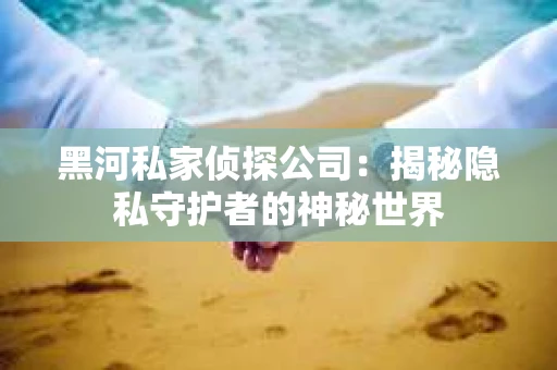 黑河私家侦探公司：揭秘隐私守护者的神秘世界