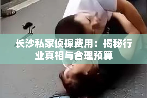长沙私家侦探费用：揭秘行业真相与合理预算