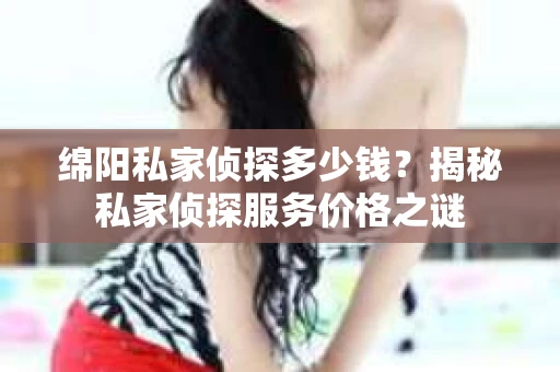 绵阳私家侦探多少钱？揭秘私家侦探服务价格之谜