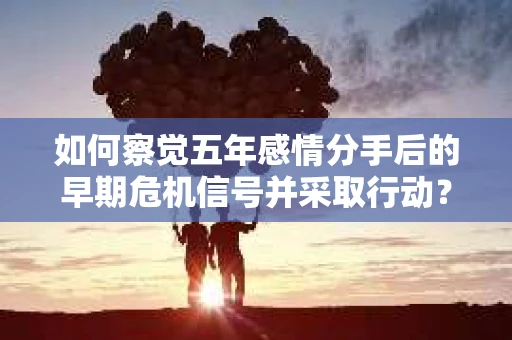 如何察觉五年感情分手后的早期危机信号并采取行动? 如何察觉五年感情分手后的早期危机信号并采取行动?