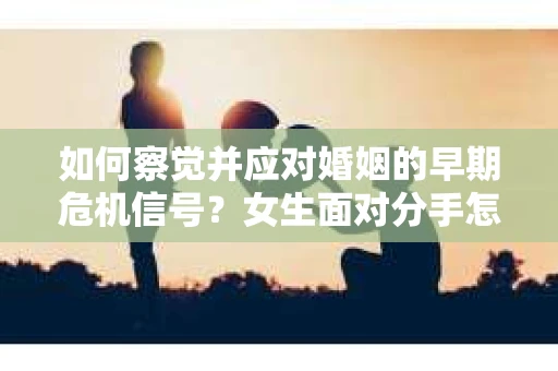 如何察觉并应对婚姻的早期危机信号?女生面对分手怎么办? 如何察觉并应对婚姻的早期危机信号?女生面对分手怎么办?