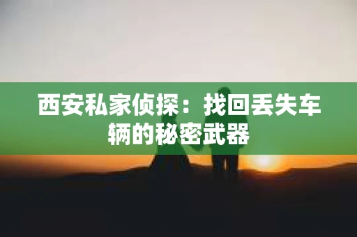 西安私家侦探：找回丢失车辆的秘密武器