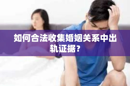 如何合法收集婚姻关系中出轨证据？