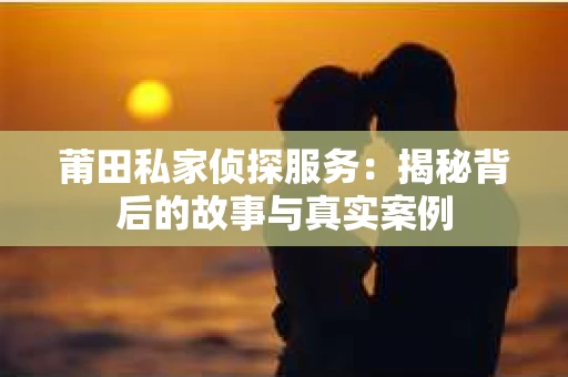 莆田私家侦探服务：揭秘背后的故事与真实案例