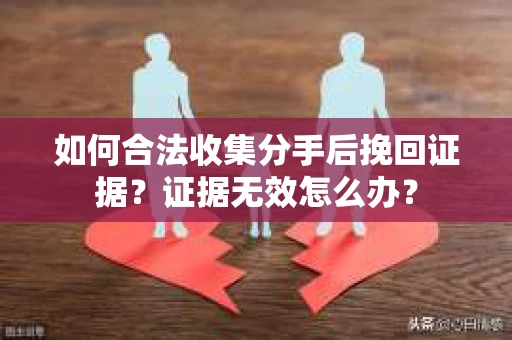 如何合法收集分手后挽回证据？证据无效怎么办？