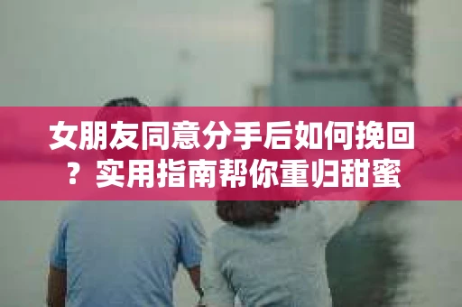 女朋友同意分手后如何挽回?实用指南帮你重归甜蜜 女朋友同意分手后如何挽回?实用指南帮你重归甜蜜