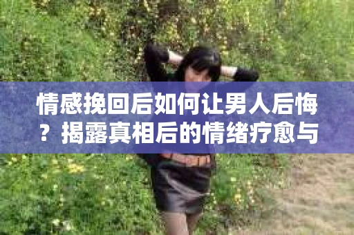 情感挽回后如何让男人后悔？揭露真相后的情绪疗愈与人生决策