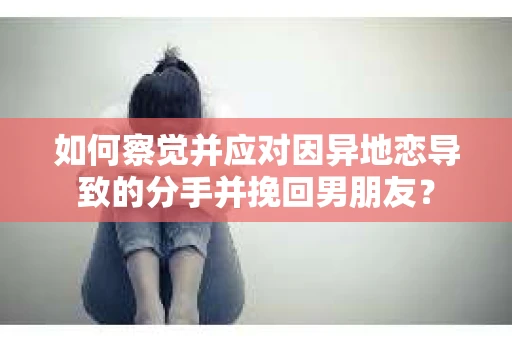 如何察觉并应对因异地恋导致的分手并挽回男朋友？