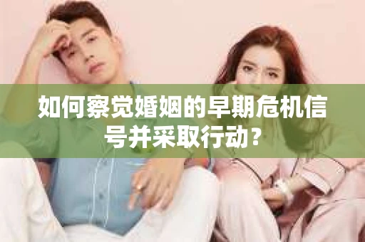 如何察觉婚姻的早期危机信号并采取行动? 如何察觉婚姻的早期危机信号并采取行动?