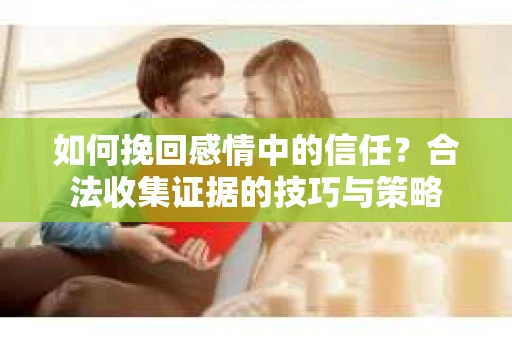 如何挽回感情中的信任?合法收集证据的技巧与策略 如何挽回感情中的信任?合法收集证据的技巧与策略