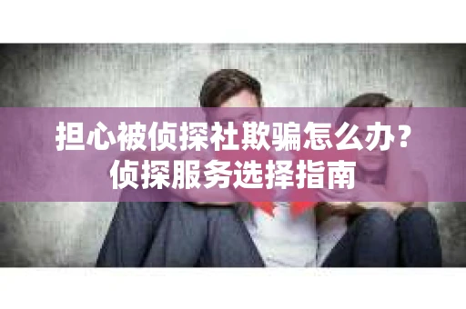 担心被侦探社欺骗怎么办?侦探服务选择指南 担心被侦探社欺骗怎么办?侦探服务选择指南