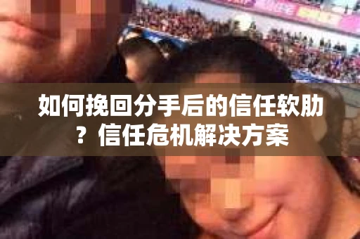 如何挽回分手后的信任软肋？信任危机解决方案