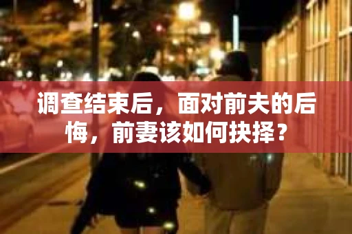 调查结束后,面对前夫的后悔,前妻该如何抉择? 调查结束后,面对前夫的后悔,前妻该如何抉择?