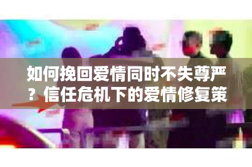 如何挽回爱情同时不失尊严？信任危机下的爱情修复策略