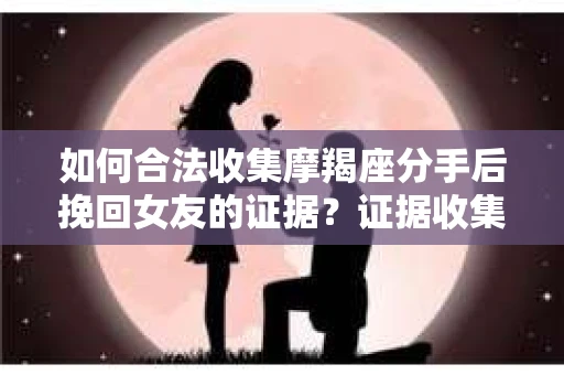 如何合法收集摩羯座分手后挽回女友的证据？证据收集策略与法律风险防范