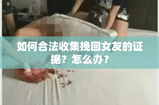 如何合法收集挽回女友的证据?怎么办? 如何合法收集挽回女友的证据?怎么办?