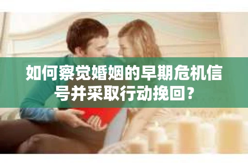 如何察觉婚姻的早期危机信号并采取行动挽回？