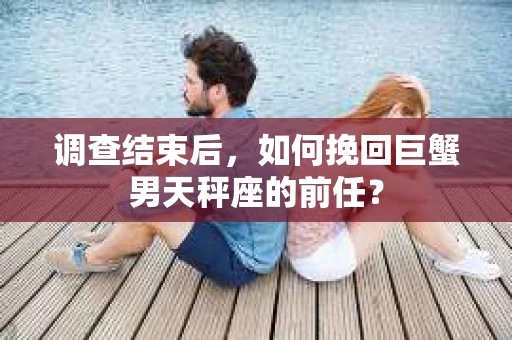 调查结束后，如何挽回巨蟹男天秤座的前任？