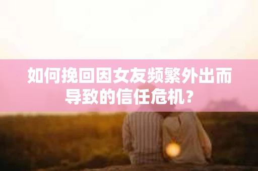 如何挽回因女友频繁外出而导致的信任危机？